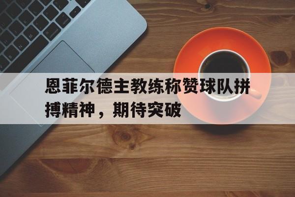 中欧体育平台-包含恩菲尔德主教练称赞球队拼搏精神，期待突破的词条