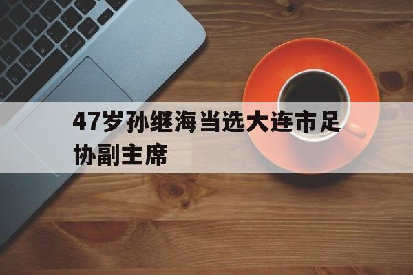 47岁孙继海当选大连市足协副主席的简单介绍