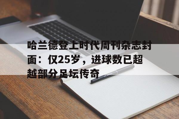 中欧体育官网入口-哈兰德登上时代周刊杂志封面：仅25岁，进球数已超越部分足坛传奇的简单介绍